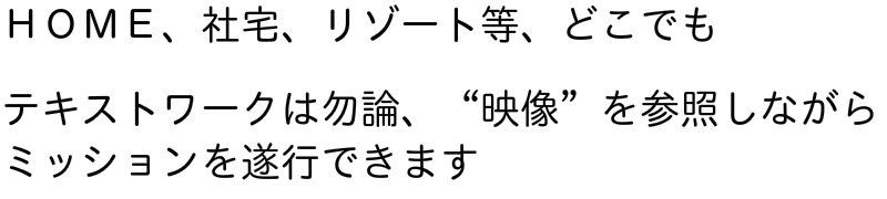 ＨＯＭＥ、社宅、リゾート等、どこでも　テキストワークは勿論、“映像”を参照しながらミッションを遂行できます